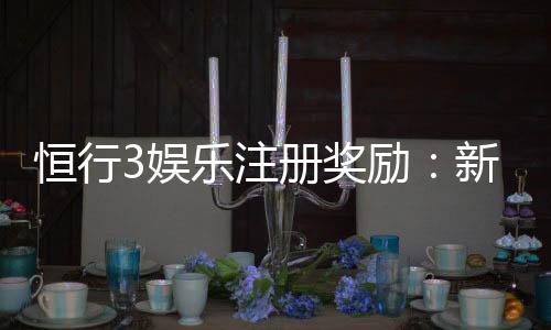 恒行3娱乐注册奖励：新人首存福利与高额返水详解