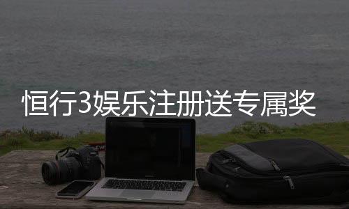 恒行3娱乐注册送专属奖励：新会员首存即享豪华礼包与高额返利