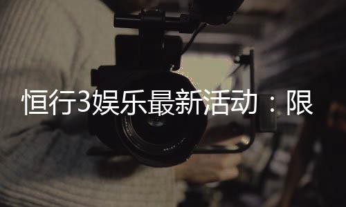 恒行3娱乐最新活动：限时优惠与独家礼包等你来拿