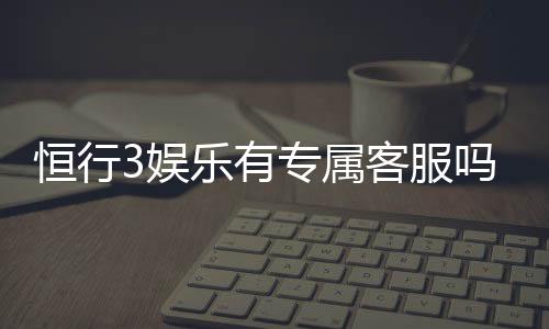 恒行3娱乐有专属客服吗？为您解答VIP服务与联系渠道