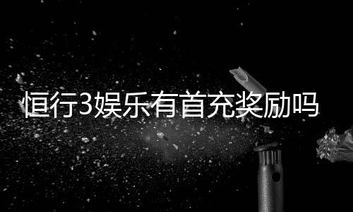 恒行3娱乐有首充奖励吗？新人注册充值福利详解
