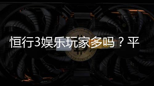 恒行3娱乐玩家多吗？平台真实人气与玩家体验深度解析