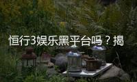 恒行3娱乐黑平台吗?揭秘其真实运营内幕与玩家避坑指南