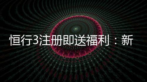 恒行3注册即送福利：新会员专享豪礼首存加赠1888元