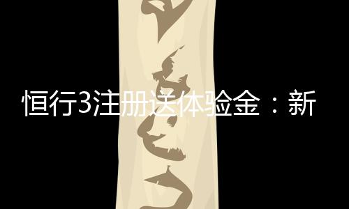恒行3注册送体验金：新用户专享福利轻松领取高额彩金