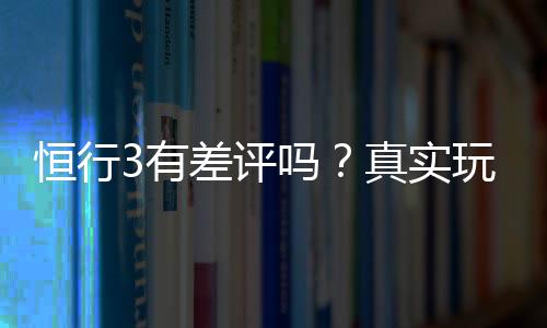 恒行3有差评吗？真实玩家体验与评价解析
