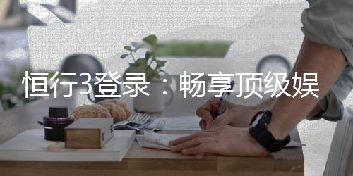恒行3登录:畅享顶级娱乐体验的快速通道