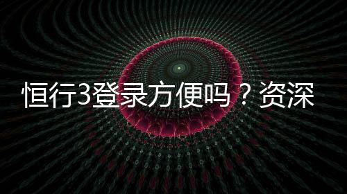 恒行3登录方便吗？资深玩家分享快速登录技巧与体验