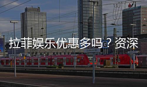 拉菲娱乐优惠多吗？资深玩家揭秘真实福利体验