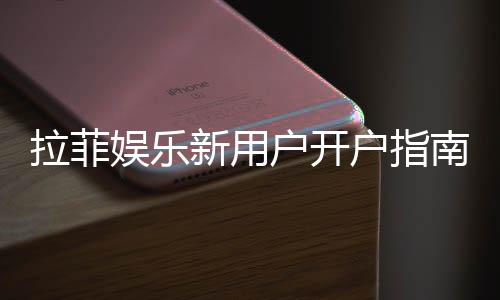 拉菲娱乐新用户开户指南：轻松注册领豪礼畅享顶级游戏体验