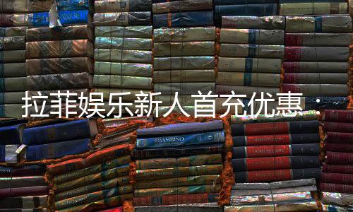 拉菲娱乐新人首充优惠：独家首存福利及高返水攻略
