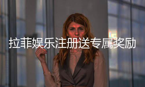 拉菲娱乐注册送专属奖励：新会员首存即享高额彩金与VIP礼遇