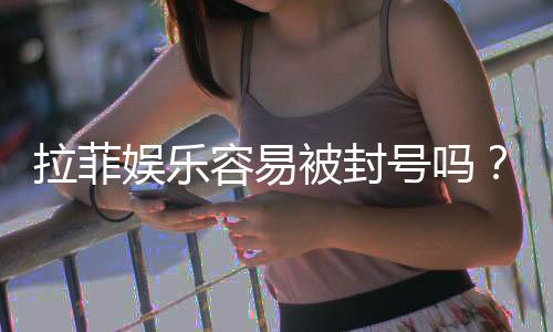 拉菲娱乐容易被封号吗？深度解析账号安全与防封技巧
