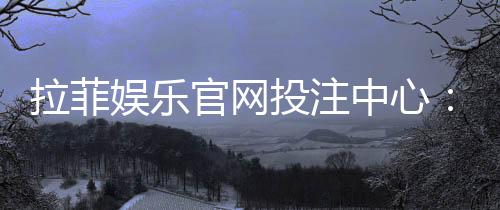 拉菲娱乐官网投注中心：畅享顶级电子游艺的投注乐趣