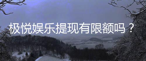 极悦娱乐提现有限额吗?详细解答提现规则与限额标准