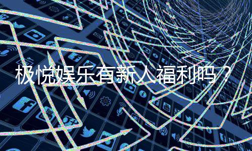 极悦娱乐有新人福利吗？新会员专享豪礼大揭秘