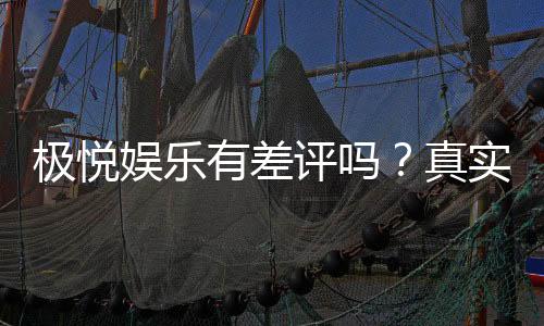 极悦娱乐有差评吗？真实玩家体验与评价解析