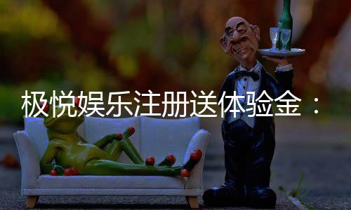 极悦娱乐注册送体验金：新手必领福利与畅玩攻略