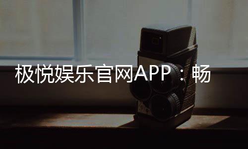 极悦娱乐官网APP：畅享顶级棋牌电游的极致体验