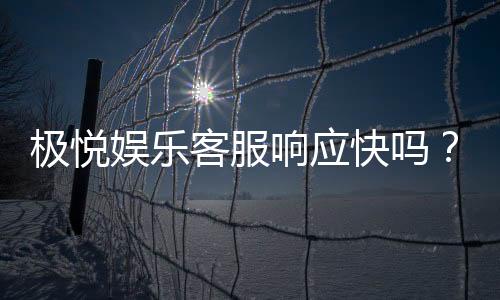 极悦娱乐客服响应快吗？实测体验告诉你答案