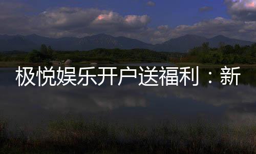 极悦娱乐开户送福利：新会员专享豪礼与高额返水活动