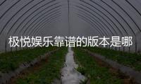 极悦娱乐靠谱的版本是哪一个？资深玩家揭秘最佳选择