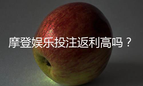 摩登娱乐投注返利高吗？揭秘高返利平台的真实体验与技巧