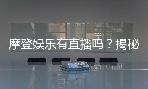 摩登娱乐有直播吗？揭秘平台真人直播与特色玩法