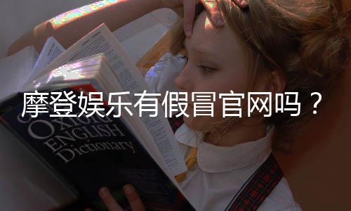 摩登娱乐有假冒官网吗？揭秘真假官网辨别技巧与防骗指南