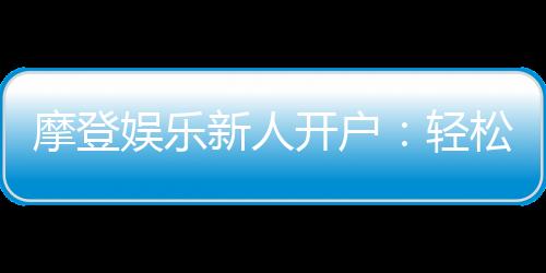 摩登娱乐新人开户：轻松注册享首存礼遇与独家优惠