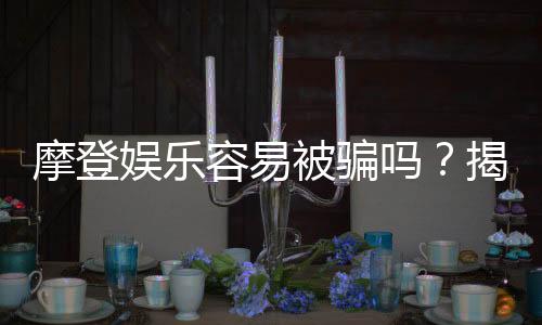 摩登娱乐容易被骗吗?揭秘平台安全性及防骗指南