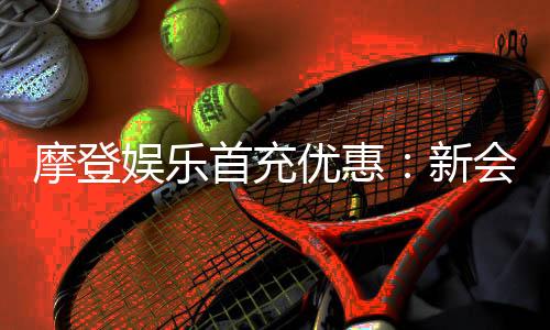 摩登娱乐首充优惠：新会员专享高额返利与独家礼包
