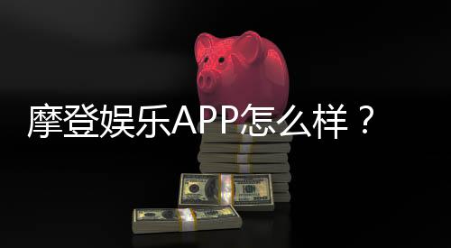 摩登娱乐APP怎么样？资深玩家带你全面评测体验