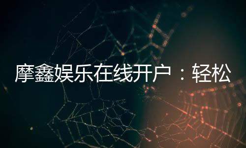 摩鑫娱乐在线开户：轻松注册畅享顶级电子游艺体验