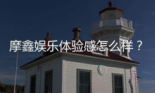 摩鑫娱乐体验感怎么样？资深玩家分享真实感受与技巧