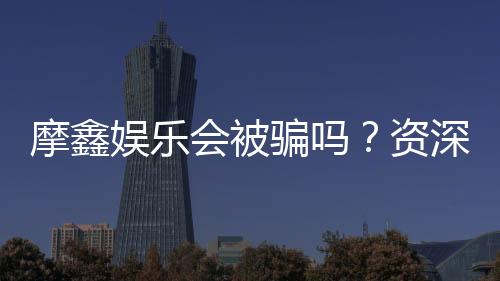 摩鑫娱乐会被骗吗？资深玩家揭秘防骗技巧与平台安全性
