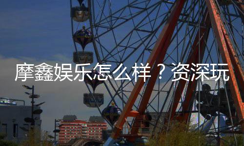 摩鑫娱乐怎么样？资深玩家带你全面评测体验