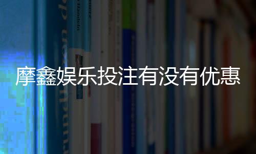 摩鑫娱乐投注有没有优惠？独家优惠活动及返水福利解析