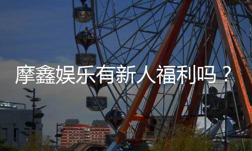 摩鑫娱乐有新人福利吗？独家揭秘首存优惠与新手礼包