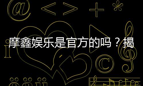 摩鑫娱乐是官方的吗？揭秘平台背景与安全认证信息