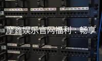 摩鑫娱乐官网福利：畅享独家优惠与豪华礼包
