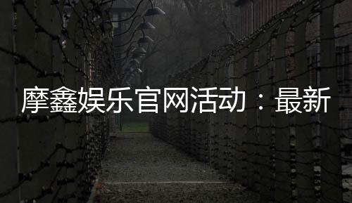 摩鑫娱乐官网活动：最新优惠与独家福利等你来享