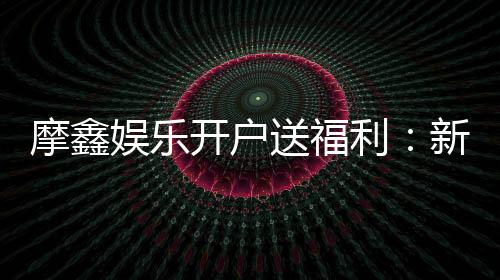 摩鑫娱乐开户送福利:新会员专享豪礼首存即赠888元彩金