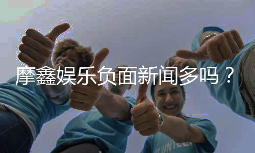 摩鑫娱乐负面新闻多吗？深度解析平台真实情况与玩家评价