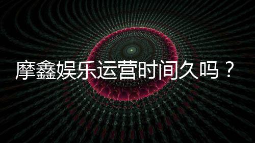 摩鑫娱乐运营时间久吗？资深玩家解析平台历史与稳定性
