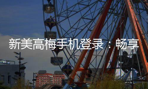 新美高梅手机登录：畅享豪华娱乐体验与高额返水优惠