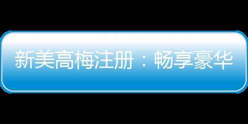 新美高梅注册：畅享豪华娱乐体验与独家优惠