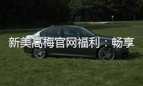 新美高梅官网福利：畅享豪华礼遇与高额返水惊喜
