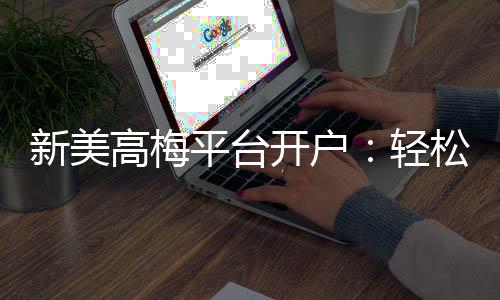 新美高梅平台开户:轻松注册即享豪华礼遇与高额返水