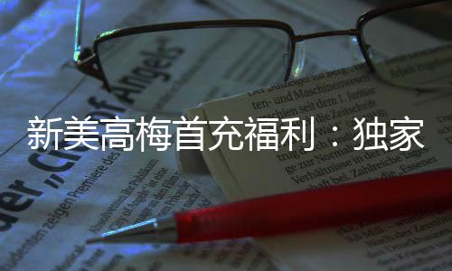 新美高梅首充福利：独家优惠助您畅享高额回馈